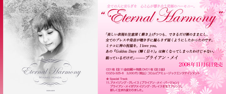 �S�Ă̐l�Ɉ��炬���@�S�ƐS�������������ɂ̃n�[���j�[�B "ETERNAL HARMONY"  �u�������\���𒍈Ӑ[�������グ���A�ł��邾�����̂܂܂ɂ��A�S�Ẵu���X�┭����������ɘR�炳���͂��悤�ɂ����������̂ł��B�~�i�R�ɐ_�̏j�����BI love you�B���́wGolden Days�i�P�����X�j�x�͖����Ȃ��Ă��܂����킯����Ȃ��A�����Ă��邾�����v�`�u���C�A���E���C  ��Special Track 11.�A���C�W���O�E�O���C�X (�u���C�A���E���C�E�o�[�W����)  �u���C�A���E���C���A���C�W���O�E�O���C�X��S�ăA�����W�B �V�������܂�ς��܂����B  CD1���s�S11�Ȏ��^�t�{���TDVD1���s�S2�ȁt 2008�N11��6�������@COZQ-325-6 3,000�~�i�ō��j �R�����r�A�~���[�W�b�N�G���^�e�C�������g